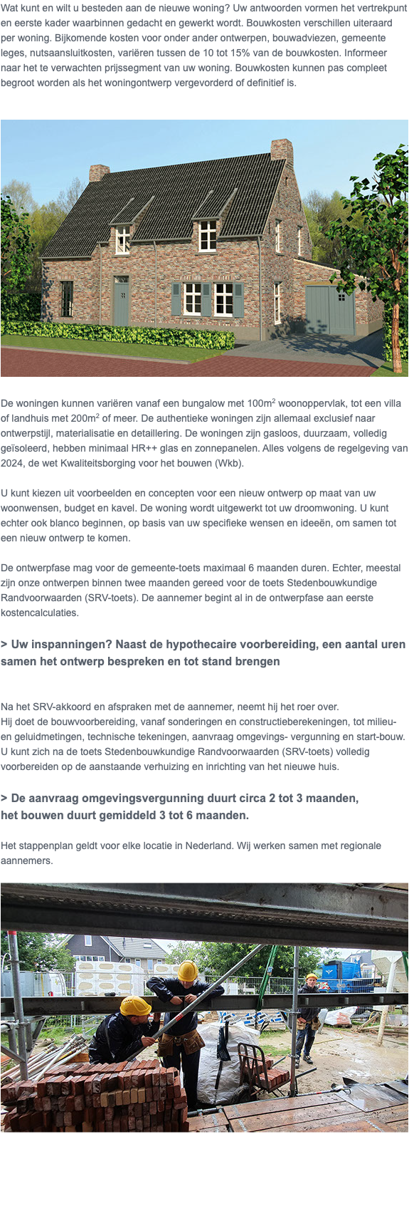 Wat kunt en wilt u besteden aan de nieuwe woning? Uw antwoorden vormen het vertrekpunt en eerste kader waarbinnen gedacht en gewerkt wordt. Bouwkosten verschillen uiteraard per woning. Bijkomende kosten voor onder ander ontwerpen, bouwadviezen, gemeente leges, nutsaansluitkosten, variëren tussen de 10 tot 15% van de bouwkosten. Informeer naar het te verwachten prijssegment van uw woning. Bouwkosten kunnen pas compleet begroot worden als het woningontwerp vergevorderd of definitief is. ﷯ De woningen kunnen variëren vanaf een bungalow met 100m2 woonoppervlak, tot een villa of landhuis met 200m2 of meer. De authentieke woningen zijn allemaal exclusief naar ontwerpstijl, materialisatie en detaillering. De woningen zijn gasloos, duurzaam, volledig geïsoleerd, hebben minimaal HR++ glas en zonnepanelen. Alles volgens de regelgeving van 2024, de wet Kwaliteitsborging voor het bouwen (Wkb). U kunt kiezen uit voorbeelden en concepten voor een nieuw ontwerp op maat van uw woonwensen, budget en kavel. De woning wordt uitgewerkt tot uw droomwoning. U kunt echter ook blanco beginnen, op basis van uw specifieke wensen en ideeën, om samen tot een nieuw ontwerp te komen. De ontwerpfase mag voor de gemeente-toets maximaal 6 maanden duren. Echter, meestal zijn onze ontwerpen binnen twee maanden gereed voor de toets Stedenbouwkundige Randvoorwaarden (SRV-toets). De aannemer begint al in de ontwerpfase aan eerste kostencalculaties. > Uw inspanningen? Naast de hypothecaire voorbereiding, een aantal uren samen het ontwerp bespreken en tot stand brengen Na het SRV-akkoord en afspraken met de aannemer, neemt hij het roer over. Hij doet de bouwvoorbereiding, vanaf sonderingen en constructieberekeningen, tot milieu- en geluidmetingen, technische tekeningen, aanvraag omgevings- vergunning en start-bouw. U kunt zich na de toets Stedenbouwkundige Randvoorwaarden (SRV-toets) volledig voorbereiden op de aanstaande verhuizing en inrichting van het nieuwe huis. > De aanvraag omgevingsvergunning duurt circa 2 tot 3 maanden, het bouwen duurt gemiddeld 3 tot 6 maanden. Het stappenplan geldt voor elke locatie in Nederland. Wij werken samen met regionale aannemers. ﷯