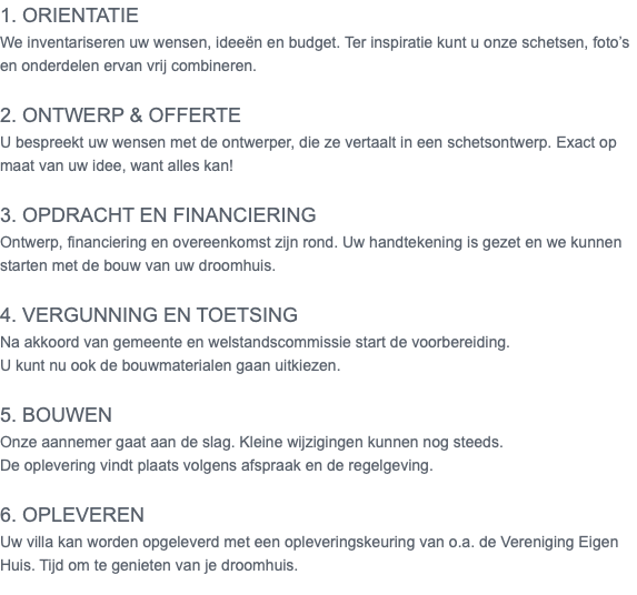 1. Orientatie We inventariseren uw wensen, ideeën en budget. Ter inspiratie kunt u onze schetsen, foto’s en onderdelen ervan vrij combineren. 2. Ontwerp & offerte U bespreekt uw wensen met de ontwerper, die ze vertaalt in een schetsontwerp. Exact op maat van uw idee, want alles kan! 3. Opdracht en financiering Ontwerp, financiering en overeenkomst zijn rond. Uw handtekening is gezet en we kunnen starten met de bouw van uw droomhuis. 4. Vergunning en toetsing Na akkoord van gemeente en welstandscommissie start de voorbereiding. U kunt nu ook de bouwmaterialen gaan uitkiezen. 5. Bouwen Onze aannemer gaat aan de slag. Kleine wijzigingen kunnen nog steeds. De oplevering vindt plaats volgens afspraak en de regelgeving. 6. Opleveren Uw villa kan worden opgeleverd met een opleveringskeuring van o.a. de Vereniging Eigen Huis. Tijd om te genieten van je droomhuis. 