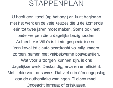 Stappenplan U heeft een kavel (op het oog) en kunt beginnen met het werk en de vele keuzes die u de komende één tot twee jaren moet maken. Soms ook met onderwerpen die u dagelijks bezighouden. Authentieke Villa’s is hierin gespecialiseerd. Van kavel tot sleuteloverdracht volledig zonder zorgen, samen met vakbekwame bouwpartijen. Wat voor u ‘zorgen’ kunnen zijn, is ons dagelijkse werk. Deskundig, ervaren en efficiënt. Met liefde voor ons werk. Dat ziet u in één oogopslag aan de authentieke woningen. Tijdloos mooi! Ongeacht formaat of prijsklasse.