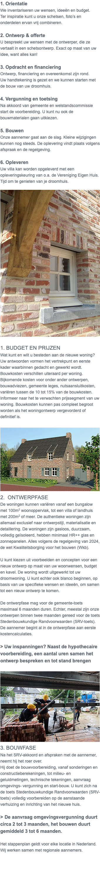 1. Orientatie We inventariseren uw wensen, ideeën en budget. Ter inspiratie kunt u onze schetsen, foto’s en onderdelen ervan vrij combineren. 2. Ontwerp & offerte U bespreekt uw wensen met de ontwerper, die ze vertaalt in een schetsontwerp. Exact op maat van uw idee, want alles kan! 3. Opdracht en financiering Ontwerp, financiering en overeenkomst zijn rond. Uw handtekening is gezet en we kunnen starten met de bouw van uw droomhuis. 4. Vergunning en toetsing Na akkoord van gemeente en welstandscommissie start de voorbereiding. U kunt nu ook de bouwmaterialen gaan uitkiezen. 5. Bouwen Onze aannemer gaat aan de slag. Kleine wijzigingen kunnen nog steeds. De oplevering vindt plaats volgens afspraak en de regelgeving. 6. Opleveren Uw villa kan worden opgeleverd met een opleveringskeuring van o.a. de Vereniging Eigen Huis. Tijd om te genieten van je droomhuis. ﷯ 1. Budget en prijzen Wat kunt en wilt u besteden aan de nieuwe woning? Uw antwoorden vormen het vertrekpunt en eerste kader waarbinnen gedacht en gewerkt wordt. Bouwkosten verschillen uiteraard per woning. Bijkomende kosten voor onder ander ontwerpen, bouwadviezen, gemeente leges, nutsaansluitkosten, variëren tussen de 10 tot 15% van de bouwkosten. Informeer naar het te verwachten prijssegment van uw woning. Bouwkosten kunnen pas compleet begroot worden als het woningontwerp vergevorderd of definitief is. ﷯ 2. Ontwerpfase De woningen kunnen variëren vanaf een bungalow met 100m2 woonoppervlak, tot een villa of landhuis met 200m2 of meer. De authentieke woningen zijn allemaal exclusief naar ontwerpstijl, materialisatie en detaillering. De woningen zijn gasloos, duurzaam, volledig geïsoleerd, hebben minimaal HR++ glas en zonnepanelen. Alles volgens de regelgeving van 2024, de wet Kwaliteitsborging voor het bouwen (Wkb). U kunt kiezen uit voorbeelden en concepten voor een nieuw ontwerp op maat van uw woonwensen, budget en kavel. De woning wordt uitgewerkt tot uw droomwoning. U kunt echter ook blanco beginnen, op basis van uw specifieke wensen en ideeën, om samen tot een nieuw ontwerp te komen. De ontwerpfase mag voor de gemeente-toets maximaal 6 maanden duren. Echter, meestal zijn onze ontwerpen binnen twee maanden gereed voor de toets Stedenbouwkundige Randvoorwaarden (SRV-toets). De aannemer begint al in de ontwerpfase aan eerste kostencalculaties. > Uw inspanningen? Naast de hypothecaire voorbereiding, een aantal uren samen het ontwerp bespreken en tot stand brengen ﷯ 3. Bouwfase Na het SRV-akkoord en afspraken met de aannemer, neemt hij het roer over. Hij doet de bouwvoorbereiding, vanaf sonderingen en constructieberekeningen, tot milieu- en geluidmetingen, technische tekeningen, aanvraag omgevings- vergunning en start-bouw. U kunt zich na de toets Stedenbouwkundige Randvoorwaarden (SRV-toets) volledig voorbereiden op de aanstaande verhuizing en inrichting van het nieuwe huis. > De aanvraag omgevingsvergunning duurt circa 2 tot 3 maanden, het bouwen duurt gemiddeld 3 tot 6 maanden. Het stappenplan geldt voor elke locatie in Nederland. Wij werken samen met regionale aannemers. 