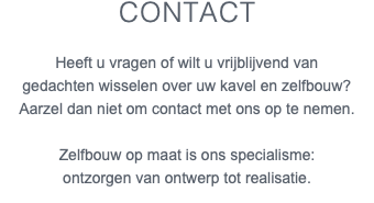 Contact Heeft u vragen of wilt u vrijblijvend van gedachten wisselen over uw kavel en zelfbouw? Aarzel dan niet om contact met ons op te nemen. Zelfbouw op maat is ons specialisme: ontzorgen van ontwerp tot realisatie.