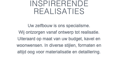 Inspirerende realisaties Uw zelfbouw is ons specialisme. Wij ontzorgen vanaf ontwerp tot realisatie. Uiteraard op maat van uw budget, kavel en woonwensen. In diverse stijlen, formaten en altijd oog voor materialisatie en detaillering. 