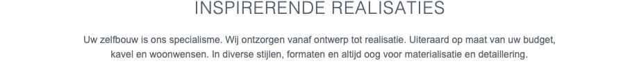 Inspirerende realisaties Uw zelfbouw is ons specialisme. Wij ontzorgen vanaf ontwerp tot realisatie. Uiteraard op maat van uw budget, kavel en woonwensen. In diverse stijlen, formaten en altijd oog voor materialisatie en detaillering. 