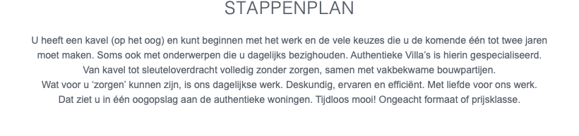 Stappenplan U heeft een kavel (op het oog) en kunt beginnen met het werk en de vele keuzes die u de komende één tot twee jaren moet maken. Soms ook met onderwerpen die u dagelijks bezighouden. Authentieke Villa’s is hierin gespecialiseerd. Van kavel tot sleuteloverdracht volledig zonder zorgen, samen met vakbekwame bouwpartijen. Wat voor u ‘zorgen’ kunnen zijn, is ons dagelijkse werk. Deskundig, ervaren en efficiënt. Met liefde voor ons werk. Dat ziet u in één oogopslag aan de authentieke woningen. Tijdloos mooi! Ongeacht formaat of prijsklasse.